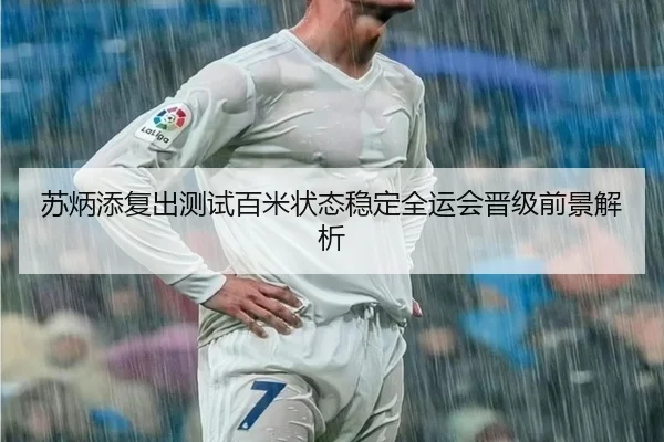 苏炳添复出测试百米状态稳定全运会晋级前景解析